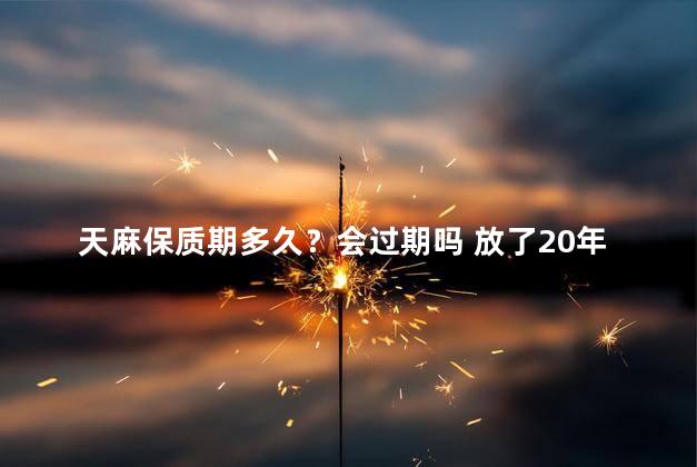 天麻保质期多久？会过期吗 放了20年天麻还能吃吗